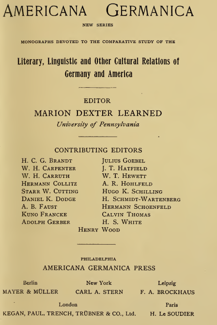 Americana   Germanica
      NEW   SERIES MONOGRAPHS  DEVOTED TO THE COMPARATIVE STUDY OF THE Literary, Linguistic and Otiier Cultural Relations of Germany and America
      EDITOR MARION DEXTER LEARNED
      University of Pennsylvania
      CONTRIBUTING EDITORS
      H. C. G.  Brandt   Julius Goebel
      W. H.  Carpenter   J. T.  Hatfiel
      W. H.  Carruth   W. T. Hew^ett
      Hermann Collitz   A. R.  Hohlfeld
      Starr W. Cutting   Hugo K. Schilling
      Daniel K. Dodge   H. Schmidt-Wartenberg
      a. B. Faust   Hermann Schoenfeld
      KuNo  Francke   Calvin Thomas
      Adolph Gerber   H. S. White Henry Wood
      PHILADELPHIA
      AMERICANA GERMANICA PRESS
      Berlin   New York   Leipzig
      MAYER &  MOLLER   CARL A. STERN   F. A. BROCKHAUS
      London   Paris
      KEGAN, PAUL, TRENCH,  TROBNER  & CO., Ltd.   H. Le SOUDIER